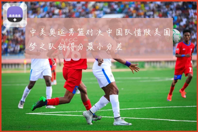 中美奥运男篮对决中国队惜败美国梦之队创得分最小分差