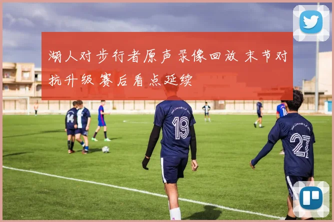 湖人对步行者原声录像回放 末节对抗升级 赛后看点延续