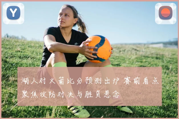 湖人对火箭比分预测出炉 赛前看点聚焦攻防对决与胜负悬念