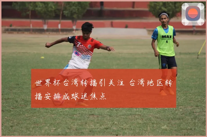 世界杯台湾转播引关注 台湾地区转播安排成球迷焦点