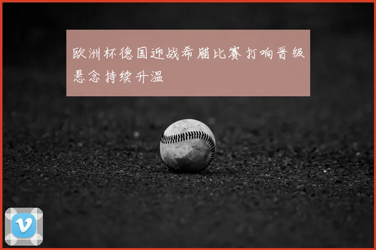 欧洲杯德国迎战希腊比赛打响晋级悬念持续升温