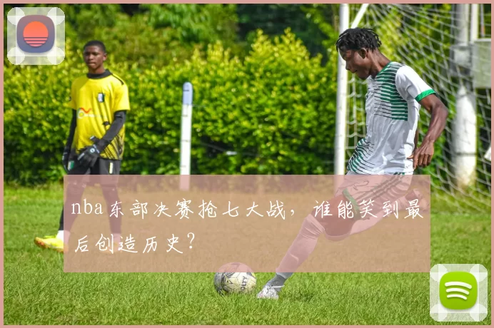 nba东部决赛抢七大战,谁能笑到最后创造历史?