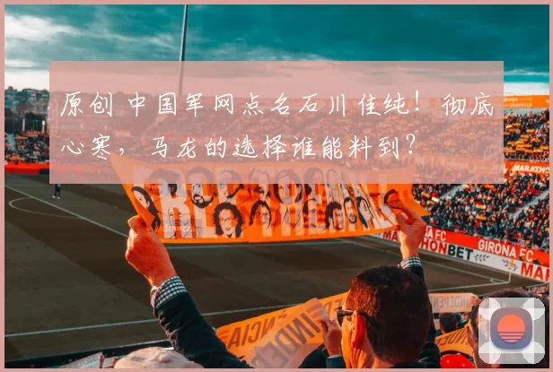 原创 中国军网点名石川佳纯！彻底心寒，马龙的选择谁能料到？