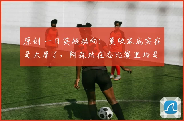 原创 一日英超动向：曼联家底实在是太厚了，阿森纳在各比赛里均是热门