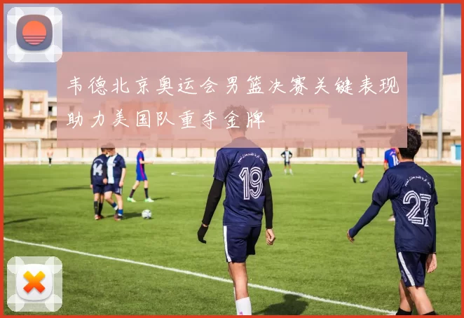 韦德北京奥运会男篮决赛关键表现助力美国队重夺金牌