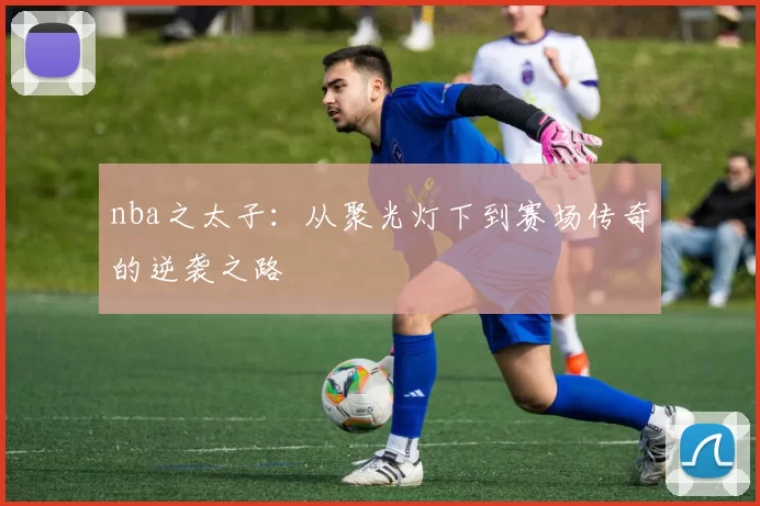 nba之太子：从聚光灯下到赛场传奇的逆袭之路