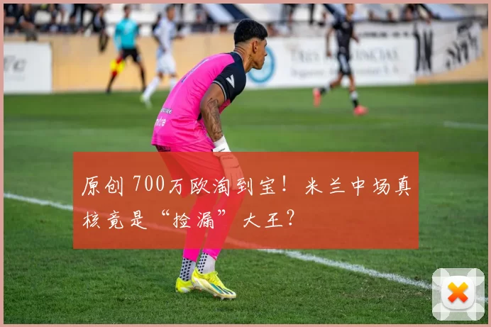 原创 700万欧淘到宝！米兰中场真核竟是“捡漏”大王？