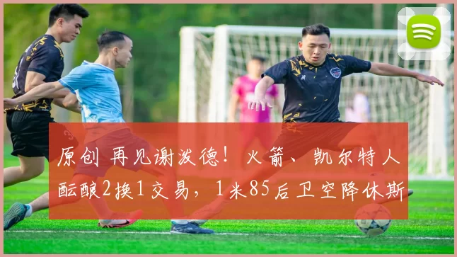 原创 再见谢泼德！火箭、凯尔特人酝酿2换1交易，1米85后卫空降休斯顿