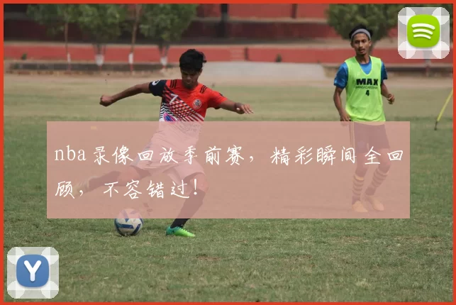nba录像回放季前赛，精彩瞬间全回顾，不容错过！