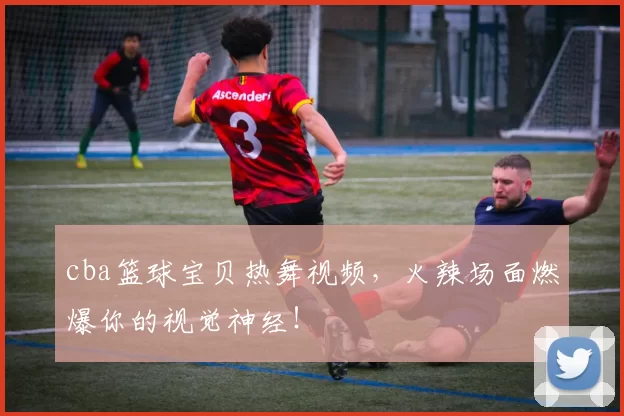 cba篮球宝贝热舞视频，火辣场面燃爆你的视觉神经！