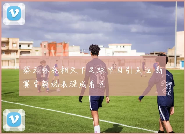 蔡云咏亮相天下足球节目引关注 新赛季解说表现成看点