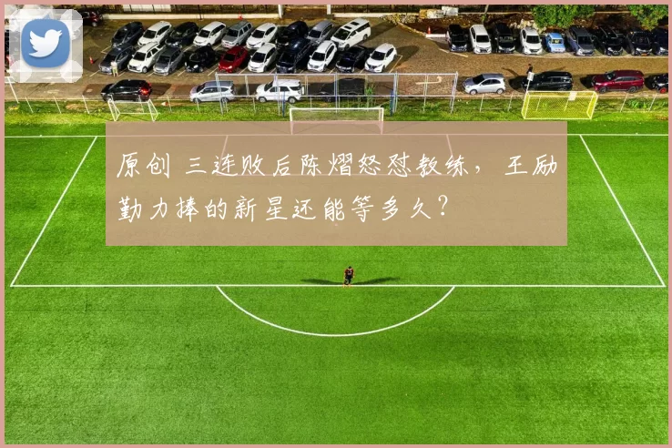 原创 三连败后陈熠怒怼教练，王励勤力捧的新星还能等多久？