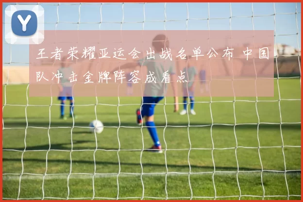 王者荣耀亚运会出战名单公布 中国队冲击金牌阵容成看点