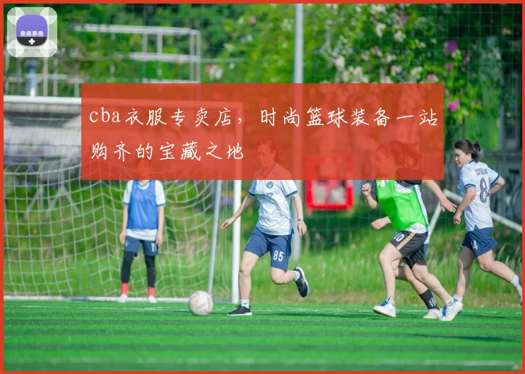 cba衣服专卖店，时尚篮球装备一站购齐的宝藏之地