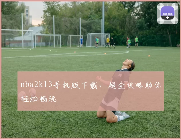 nba2k13手机版下载，超全攻略助你轻松畅玩