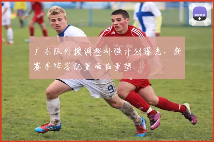 广东队外援调整补强计划曝光，新赛季阵容配置面临重塑