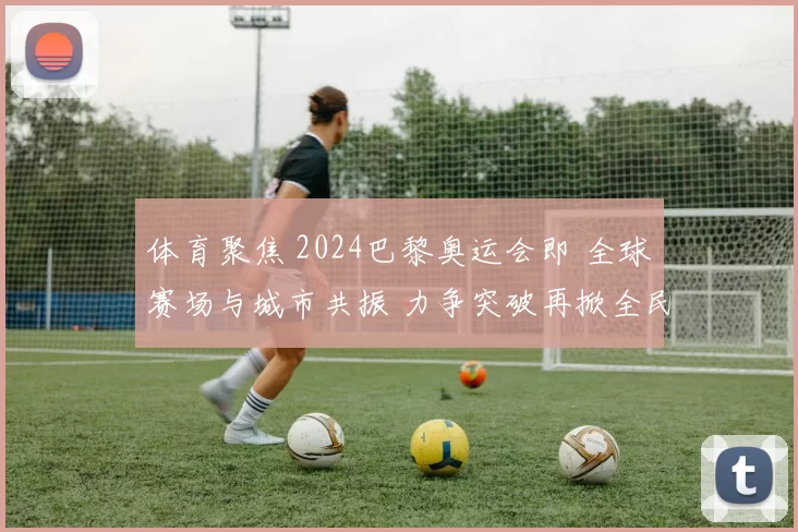 体育聚焦 2024巴黎奥运会即 全球赛场与城市共振 力争突破再掀全民热潮