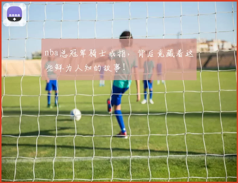 nba总冠军骑士戒指，背后竟藏着这些鲜为人知的故事！